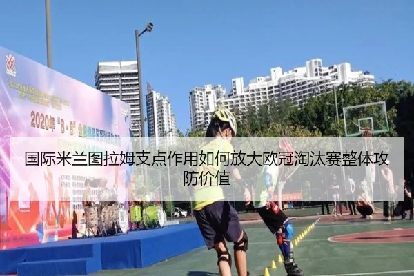 国际米兰图拉姆支点作用如何放大欧冠淘汰赛整体攻防价值